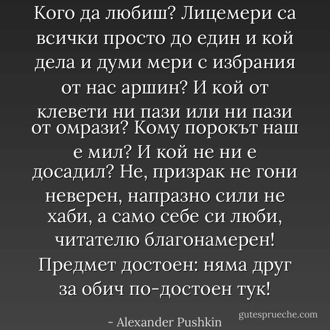 Кого да любиш? Лицемери<br />са всички просто до един<br />и кой дела и думи мери<br />с избрания от нас аршин?<br />И кой от клевети ни пази<br />или ни пази от омрази?<br />Кому порокът наш е мил?<br />И кой не ни е досадил?<br />Не, призрак не гони неверен,<br />напразно сили не хаби,<br />а само себе си люби,<br />читателю благонамерен!<br />Предмет достоен: няма друг<br />за обич по-достоен тук! - Alexander Pushkin