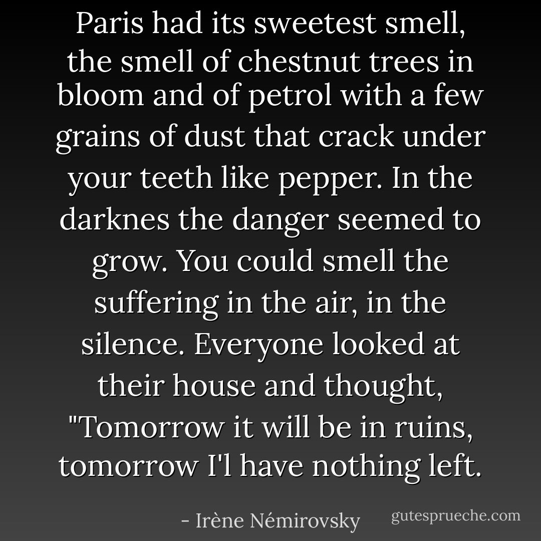 Paris had its sweetest smell, the smell of chestnut trees in bloom and of petrol with a few grains of dust that crack under your teeth like pepper. In the darknes the danger seemed to grow. You could smell the suffering in the air, in the silence. Everyone looked at their house and thought, "Tomorrow it will be in ruins, tomorrow I'l have nothing left. - Irène Némirovsky