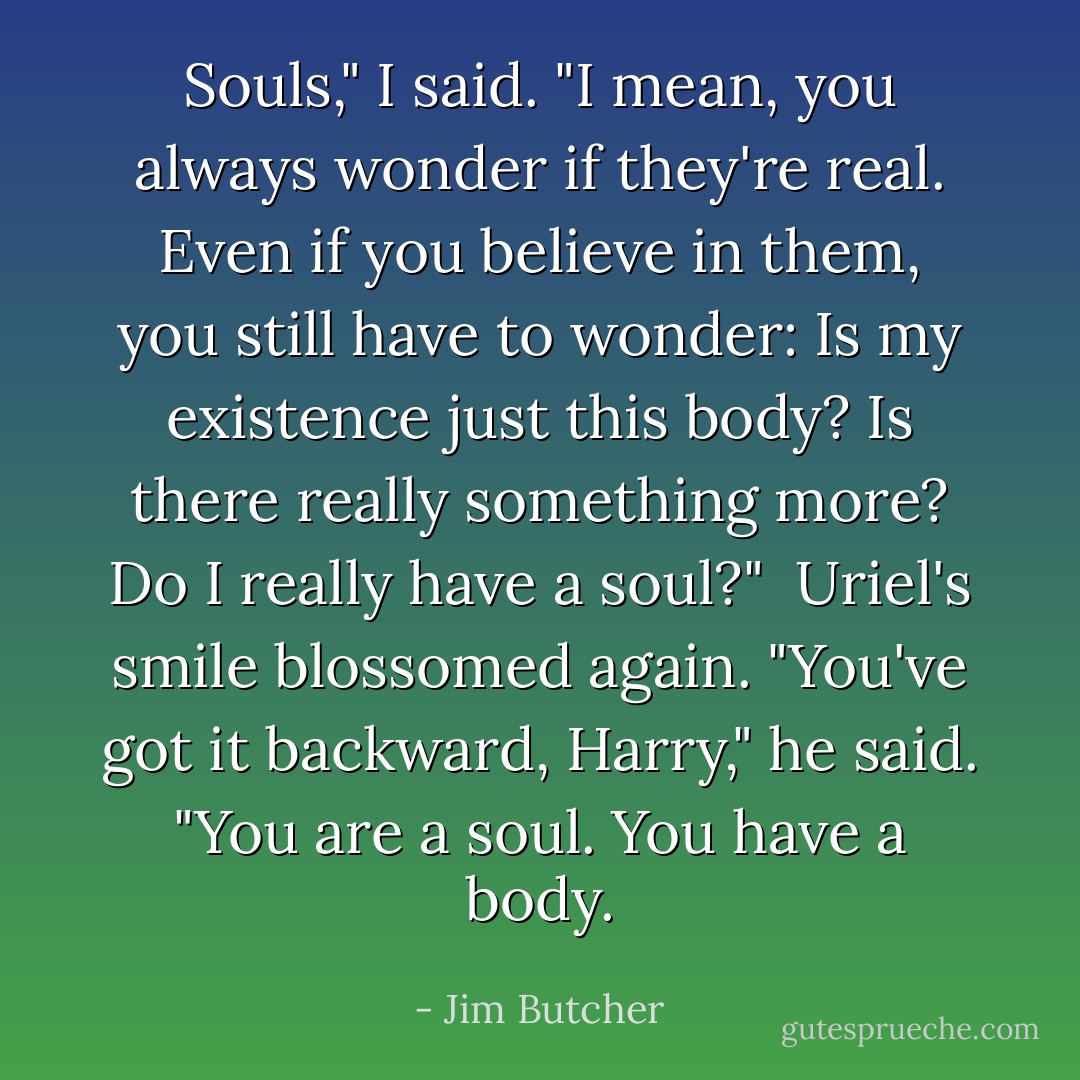 Souls," I said. "I mean, you always wonder if they're real. Even if you believe in them, you still have to wonder: Is my existence just this body? Is there really something more? Do I really have a soul?"<br /><br />Uriel's smile blossomed again. "You've got it backward, Harry," he said. "You <i>are</i> a soul. You <i>have</i> a body. - Jim Butcher