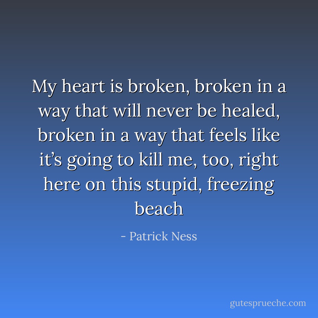 My heart is broken, broken in a way that will never be healed, broken in a way that feels like it’s going to kill me, too, right here on this stupid, freezing beach - Patrick Ness