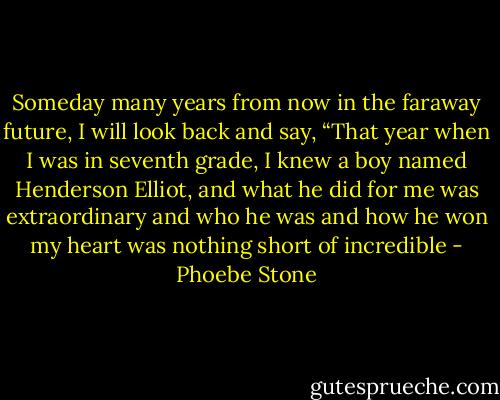 Someday many years from now in the faraway future, I will look back and say, “That year when I was in seventh grade, I knew a boy named Henderson Elliot, and what he did for me was extraordinary and who he was and how he won my heart was nothing short of incredible - Phoebe Stone