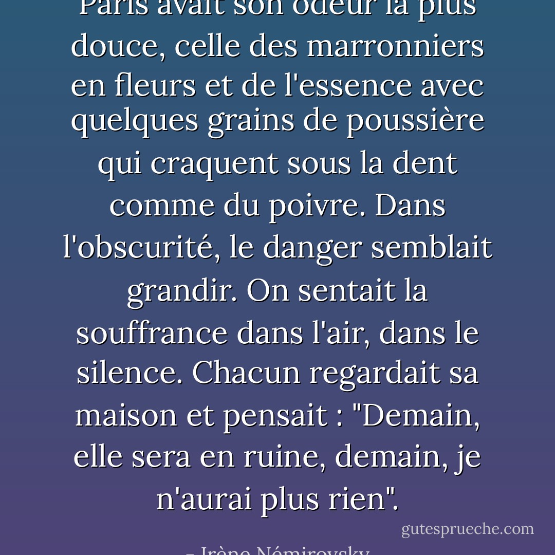 Paris avait son odeur la plus douce, celle des marronniers en fleurs et de l'essence avec quelques grains de poussière qui craquent sous la dent comme du poivre. Dans l'obscurité, le danger semblait grandir. On sentait la souffrance dans l'air, dans le silence. Chacun regardait sa maison et pensait : "Demain, elle sera en ruine, demain, je n'aurai plus rien". - Irène Némirovsky