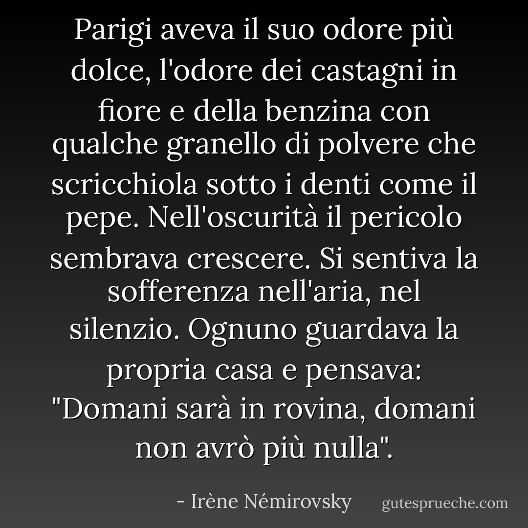 Parigi aveva il suo odore più dolce, l'odore dei castagni in fiore e della benzina con qualche granello di polvere che scricchiola sotto i denti come il pepe. Nell'oscurità il pericolo sembrava crescere. Si sentiva la sofferenza nell'aria, nel silenzio. Ognuno guardava la propria casa e pensava: "Domani sarà in rovina, domani non avrò più nulla". - Irène Némirovsky