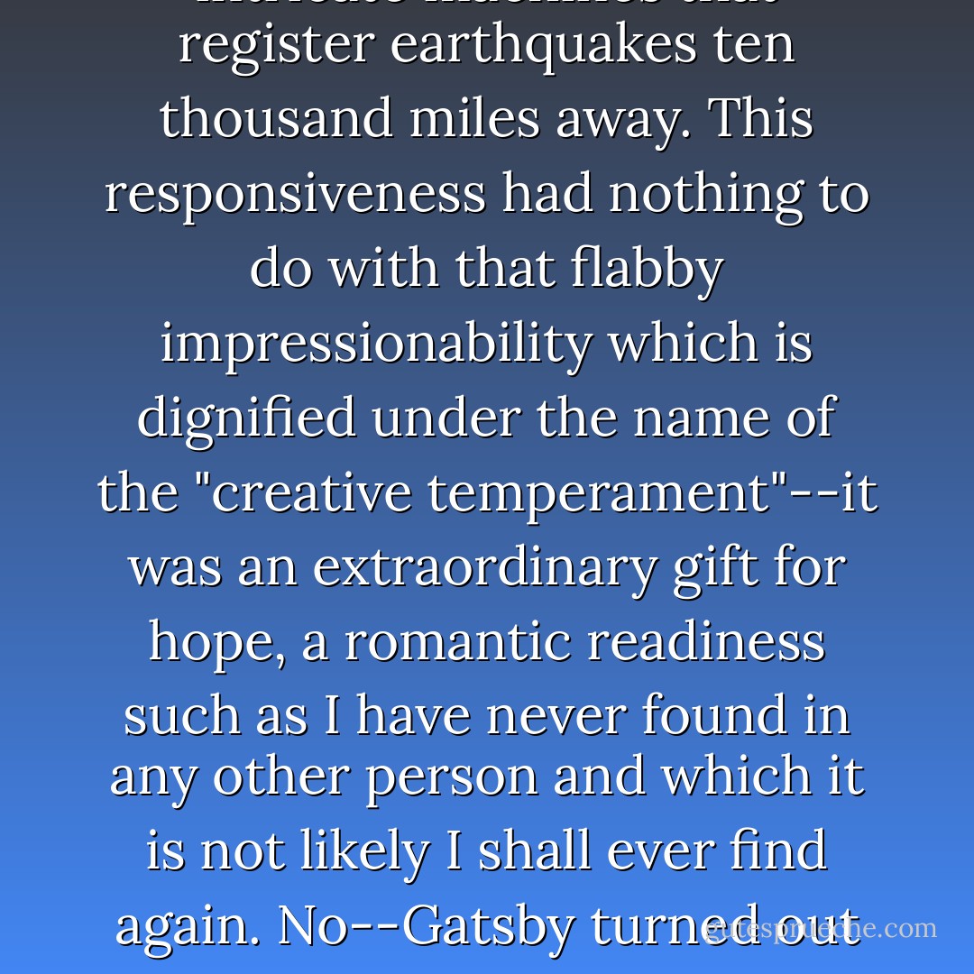 If personality is an unbroken series of successful gestures, then there was something gorgeous about him, some heightened sensitivity to the promises of life, as if he were related to one of those intricate machines that register earthquakes ten thousand miles away. This responsiveness had nothing to do with that flabby impressionability which is dignified under the name of the "creative temperament"--it was an extraordinary gift for hope, a romantic readiness such as I have never found in any other person and which it is not likely I shall ever find again. No--Gatsby turned out all right at the end; it is what preyed on Gatsby, what foul dust floated in the wake of his dreams that temporarily closed out my interest in the abortive sorrows and short-winded elations of men. - F. Scott Fitzgerald