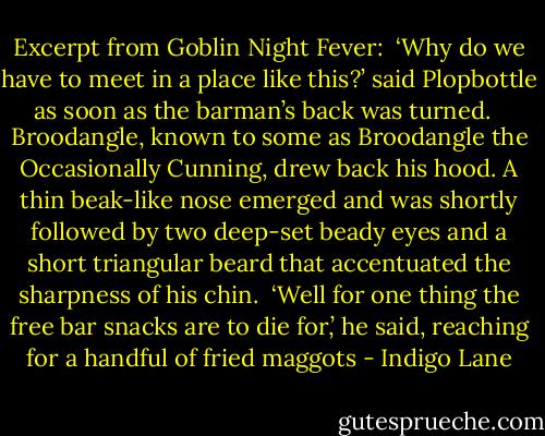 Excerpt from Goblin Night Fever:<br /><br />‘Why do we have to meet in a place like this?’ said Plopbottle as soon as the barman’s back was turned. <br /><br />Broodangle, known to some as Broodangle the Occasionally Cunning, drew back his hood. A thin beak-like nose emerged and was shortly followed by two deep-set beady eyes and a short triangular beard that accentuated the sharpness of his chin.<br /><br />‘Well for one thing the free bar snacks are to die for,’ he said, reaching for a handful of fried maggots - Indigo Lane