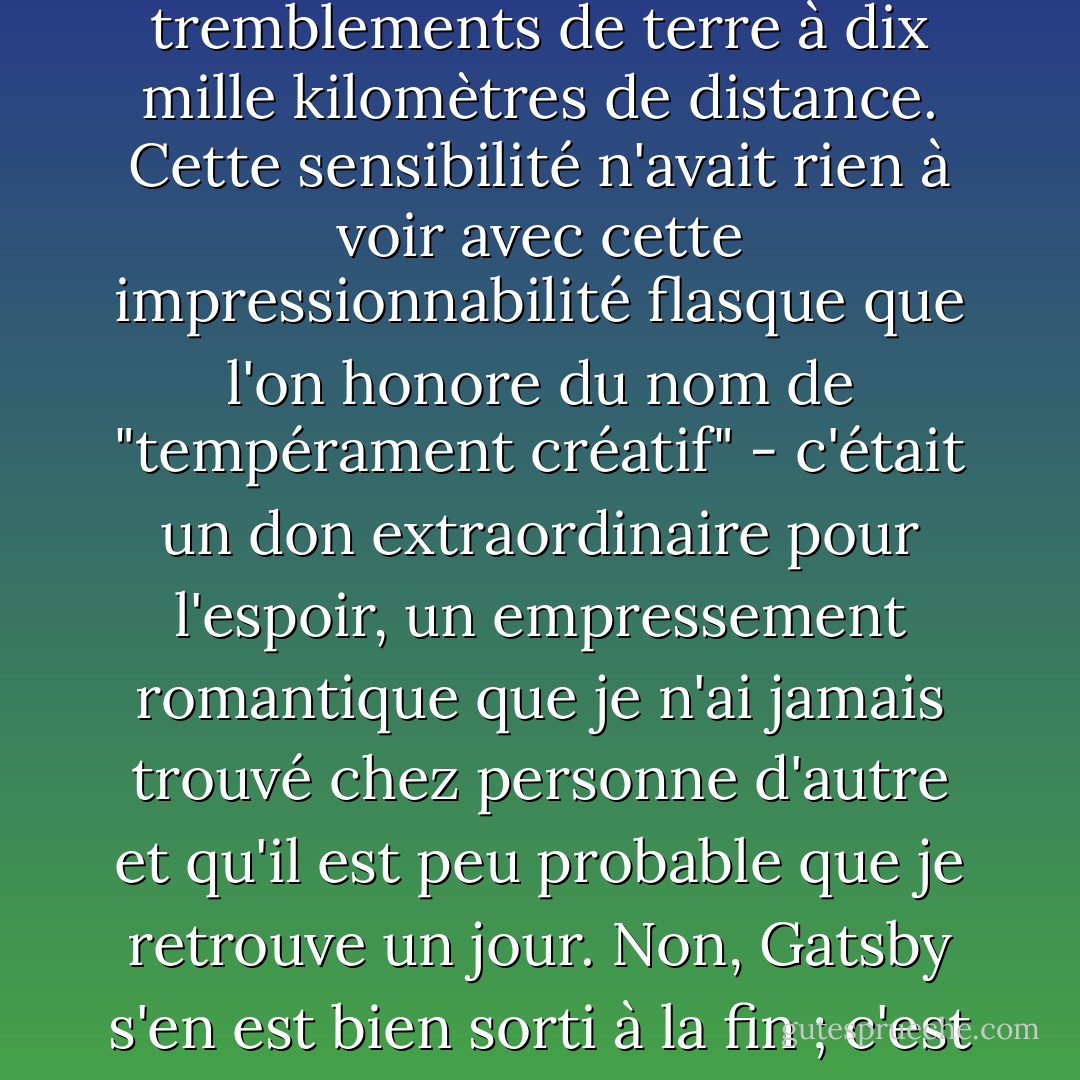 Si la personnalité est une série ininterrompue de gestes réussis, alors il y avait quelque chose de magnifique en lui, une sensibilité accrue aux promesses de la vie, comme s'il était lié à l'une de ces machines complexes qui enregistrent les tremblements de terre à dix mille kilomètres de distance. Cette sensibilité n'avait rien à voir avec cette impressionnabilité flasque que l'on honore du nom de "tempérament créatif" - c'était un don extraordinaire pour l'espoir, un empressement romantique que je n'ai jamais trouvé chez personne d'autre et qu'il est peu probable que je retrouve un jour. Non, Gatsby s'en est bien sorti à la fin ; c'est ce qui s'est attaqué à Gatsby, la poussière fétide qui a flotté dans le sillage de ses rêves qui a temporairement mis fin à mon intérêt pour les chagrins avortés et les exaltations à court terme des hommes. - F. Scott Fitzgerald
