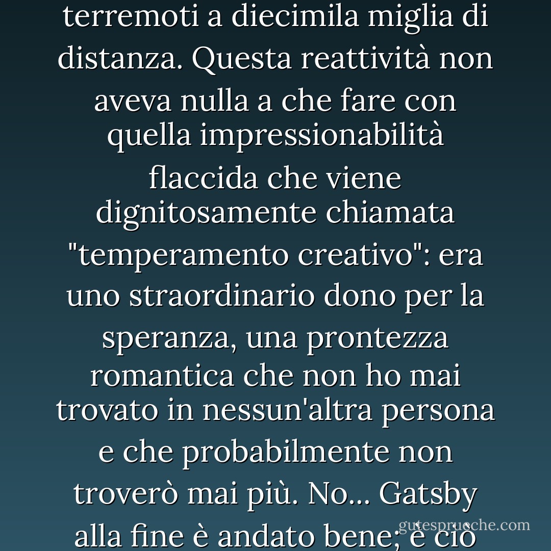 Se la personalità è una serie ininterrotta di gesti riusciti, allora c'era qualcosa di splendido in lui, una sensibilità accentuata alle promesse della vita, come se fosse imparentato con una di quelle macchine intricate che registrano i terremoti a diecimila miglia di distanza. Questa reattività non aveva nulla a che fare con quella impressionabilità flaccida che viene dignitosamente chiamata "temperamento creativo": era uno straordinario dono per la speranza, una prontezza romantica che non ho mai trovato in nessun'altra persona e che probabilmente non troverò mai più. No... Gatsby alla fine è andato bene; è ciò che ha predato Gatsby, la polvere immonda che ha galleggiato sulla scia dei suoi sogni che ha temporaneamente spento il mio interesse per i dolori abortivi e le euforie effimere degli uomini. - F. Scott Fitzgerald