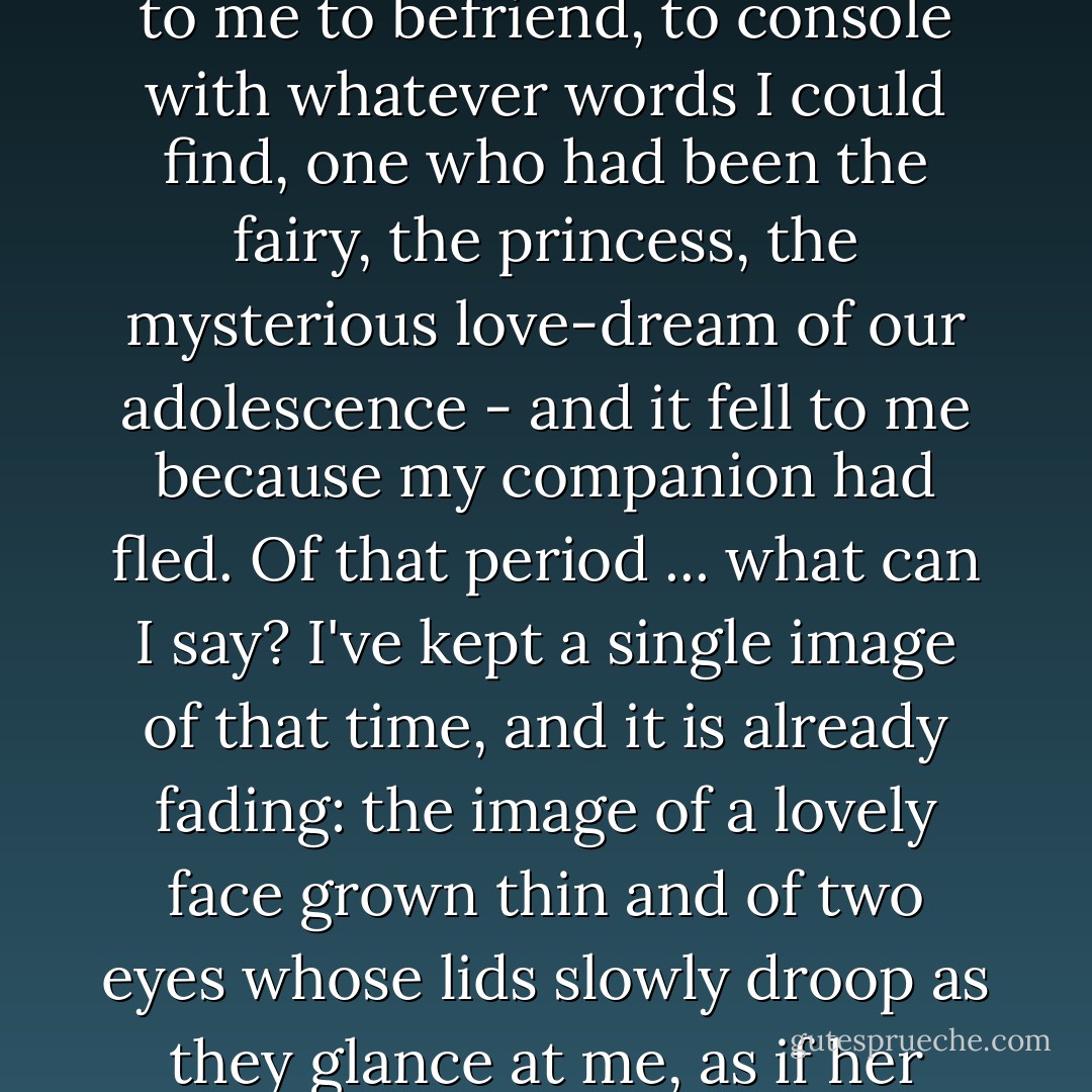 Weeks went by, then months. I am speaking of a far-away time - a vanished happiness. It fell to me to befriend, to console with whatever words I could find, one who had been the fairy, the princess, the mysterious love-dream of our adolescence - and it fell to me because my companion had fled. Of that period ... what can I say? I've kept a single image of that time, and it is already fading: the image of a lovely face grown thin and of two eyes whose lids slowly droop as they glance at me, as if her gaze was unable to dwell on anything but an inner world. - Alain-Fournier