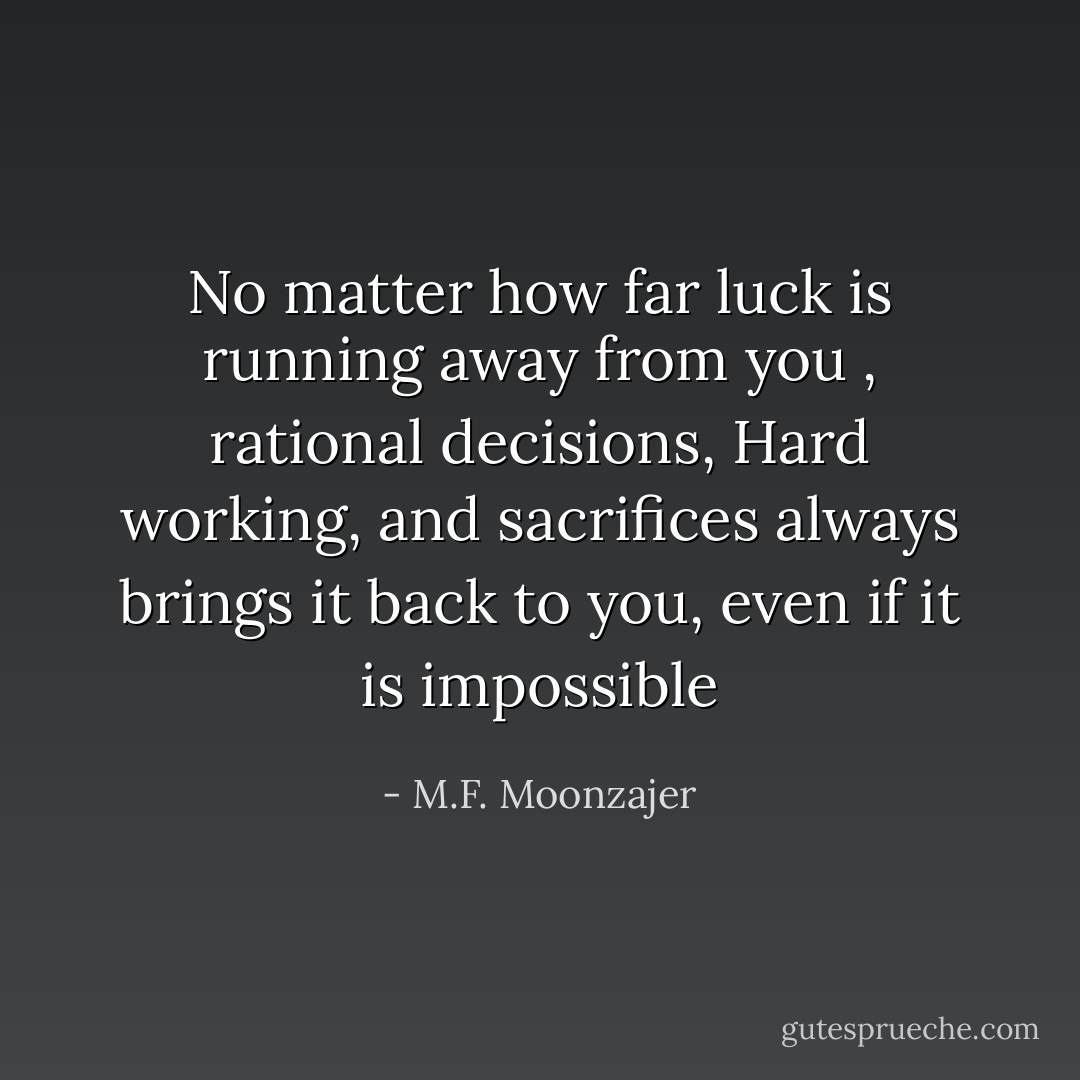 No matter how far luck is running away from you , rational decisions, Hard working, and sacrifices always brings it back to you, even if it is impossible - M.F. Moonzajer