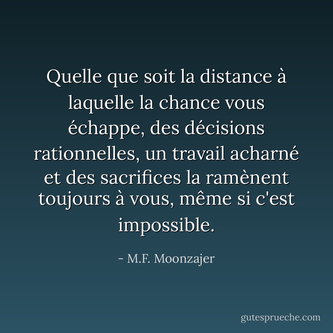 Quelle que soit la distance à laquelle la chance vous échappe, des décisions rationnelles, un travail acharné et des sacrifices la ramènent toujours à vous, même si c'est impossible. - M.F. Moonzajer