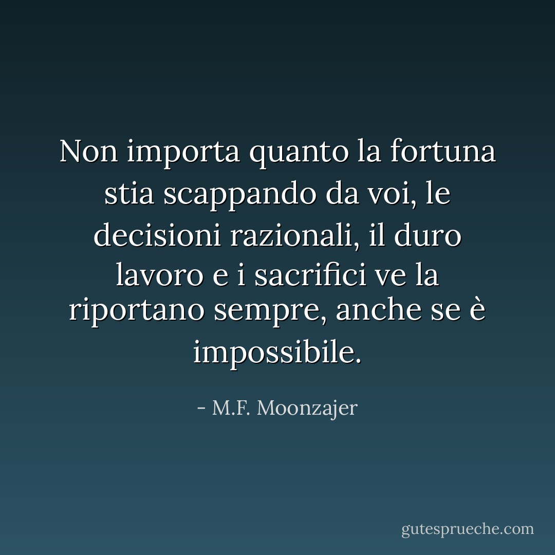 Non importa quanto la fortuna stia scappando da voi, le decisioni razionali, il duro lavoro e i sacrifici ve la riportano sempre, anche se è impossibile. - M.F. Moonzajer