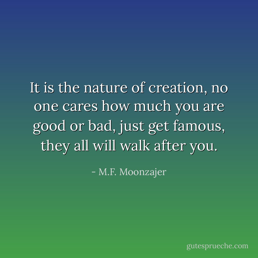 It is the nature of creation, no one cares how much you are good or bad, just get famous, they all will walk after you. - M.F. Moonzajer