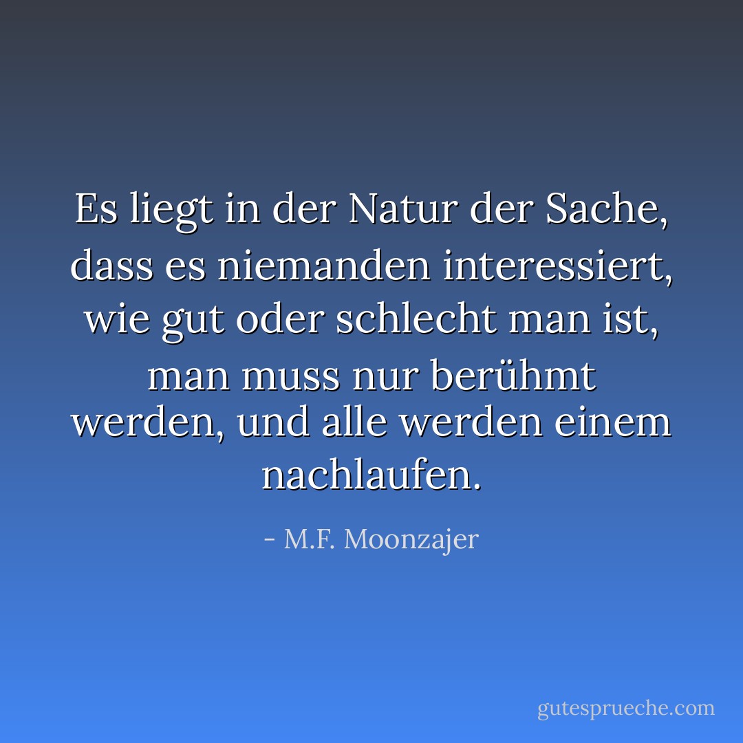 Es liegt in der Natur der Sache, dass es niemanden interessiert, wie gut oder schlecht man ist, man muss nur berühmt werden, und alle werden einem nachlaufen. - M.F. Moonzajer<
