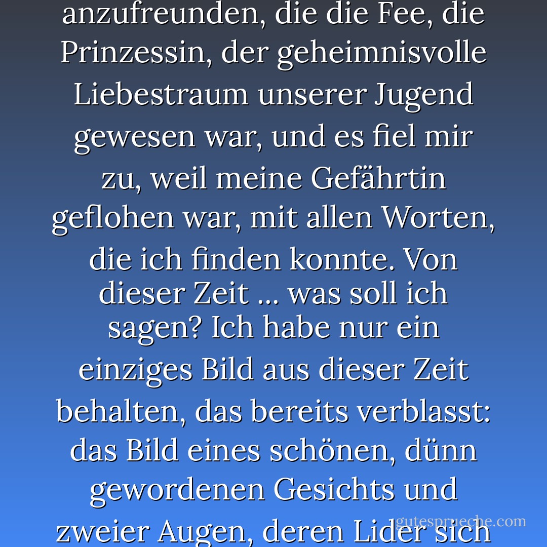 Es vergingen Wochen, dann Monate. Ich spreche von einer weit entfernten Zeit - einem verschwundenen Glück. Es fiel mir zu, mich mit derjenigen anzufreunden, die die Fee, die Prinzessin, der geheimnisvolle Liebestraum unserer Jugend gewesen war, und es fiel mir zu, weil meine Gefährtin geflohen war, mit allen Worten, die ich finden konnte. Von dieser Zeit ... was soll ich sagen? Ich habe nur ein einziges Bild aus dieser Zeit behalten, das bereits verblasst: das Bild eines schönen, dünn gewordenen Gesichts und zweier Augen, deren Lider sich langsam senken, wenn sie mich ansehen, als könne ihr Blick nur in einer inneren Welt verweilen. - Alain-Fournier<