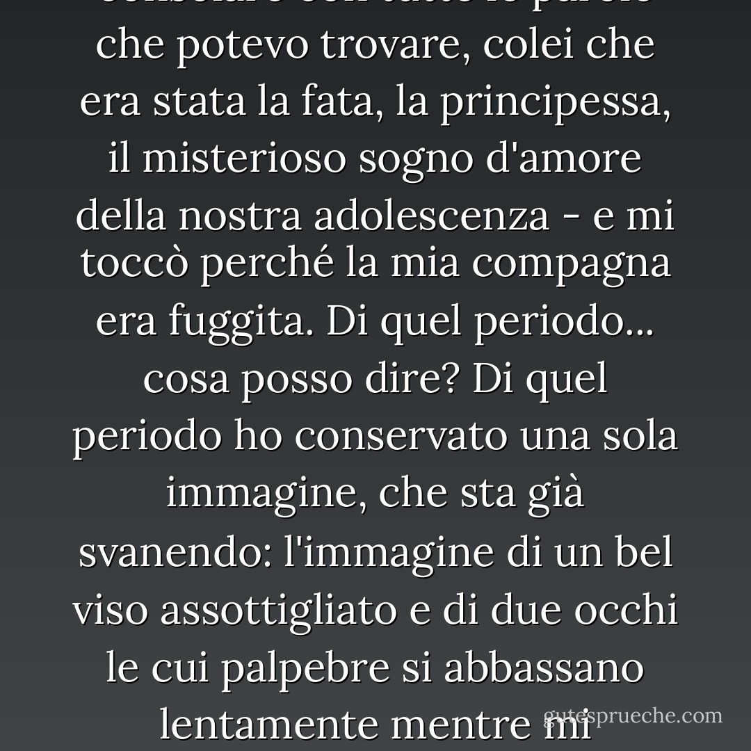 Passarono settimane, poi mesi. Sto parlando di un tempo lontano, di una felicità svanita. Mi toccò di fare amicizia, di consolare con tutte le parole che potevo trovare, colei che era stata la fata, la principessa, il misterioso sogno d'amore della nostra adolescenza - e mi toccò perché la mia compagna era fuggita. Di quel periodo... cosa posso dire? Di quel periodo ho conservato una sola immagine, che sta già svanendo: l'immagine di un bel viso assottigliato e di due occhi le cui palpebre si abbassano lentamente mentre mi guardano, come se il suo sguardo non fosse in grado di soffermarsi su nient'altro che un mondo interiore. - Alain-Fournier