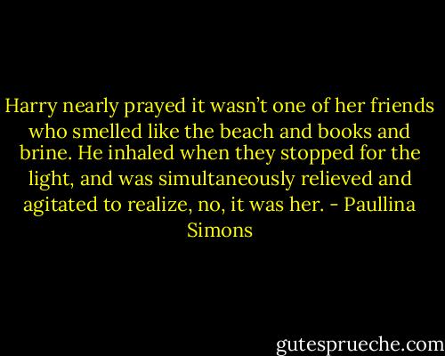 Harry nearly prayed it wasn’t one of her friends who smelled like the beach and books and brine. He inhaled when they stopped for the light, and was simultaneously relieved and agitated to realize, no, it was her. - Paullina Simons