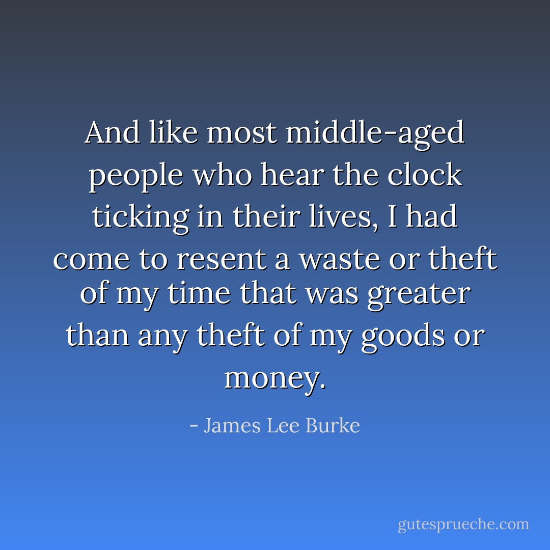 And like most middle-aged people who hear the clock ticking in their lives, I had come to resent a waste or theft of my time that was greater than any theft of my goods or money. - James Lee Burke