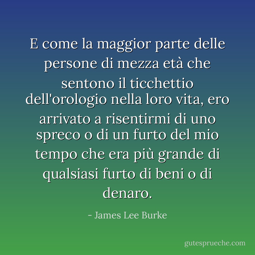 E come la maggior parte delle persone di mezza età che sentono il ticchettio dell'orologio nella loro vita, ero arrivato a risentirmi di uno spreco o di un furto del mio tempo che era più grande di qualsiasi furto di beni o di denaro. - James Lee Burke