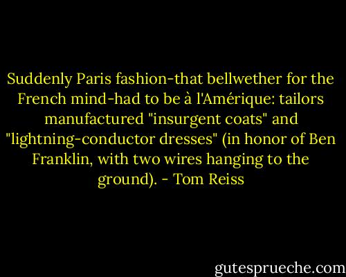 Suddenly Paris fashion-that bellwether for the French mind-had to be à l'Amérique: tailors manufactured "insurgent coats" and "lightning-conductor dresses" (in honor of Ben Franklin, with two wires hanging to the ground). - Tom Reiss