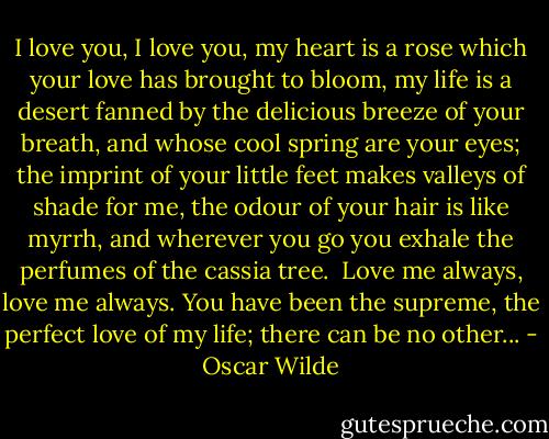 I love you, I love you, my heart is a rose which your love has brought to bloom, my life is a desert fanned by the delicious breeze of your breath, and whose cool spring are your eyes; the imprint of your little feet makes valleys of shade for me, the odour of your hair is like myrrh, and wherever you go you exhale the perfumes of the cassia tree.<br /><br />Love me always, love me always. You have been the supreme, the perfect love of my life; there can be no other... - Oscar Wilde