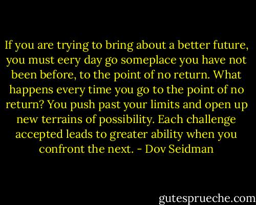 If you are trying to bring about a better future, you must eery day go someplace you have not been before, to the point of no return. What happens every time you go to the point of no return? You push past your limits and open up new terrains of possibility. Each challenge accepted leads to greater ability when you confront the next. - Dov Seidman