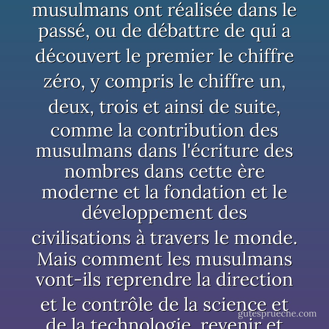 Sur la base de l'expérience de l'histoire et de la civilisation de l'humanité, ce qui est le plus important pour les musulmans aujourd'hui, ce n'est plus de discuter de la grandeur que les musulmans ont réalisée dans le passé, ou de débattre de qui a découvert le premier le chiffre zéro, y compris le chiffre un, deux, trois et ainsi de suite, comme la contribution des musulmans dans l'écriture des nombres dans cette ère moderne et la fondation et le développement des civilisations à travers le monde. Mais comment les musulmans vont-ils reprendre la direction et le contrôle de la science et de la technologie, revenir et devenir un leader dans le monde de la science et de la civilisation, parce que cela représente une véritable réussite. - Bacharuddin Jusuf Habibie