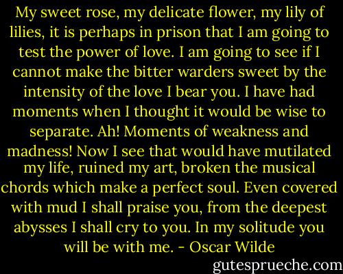 My sweet rose, my delicate flower, my lily of lilies, it is perhaps in prison that I am going to test the power of love. I am going to see if I cannot make the bitter warders sweet by the intensity of the love I bear you. I have had moments when I thought it would be wise to separate. Ah! Moments of weakness and madness! Now I see that would have mutilated my life, ruined my art, broken the musical chords which make a perfect soul. Even covered with mud I shall praise you, from the deepest abysses I shall cry to you. In my solitude you will be with me. - Oscar Wilde