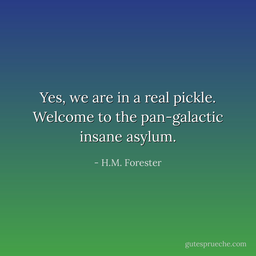 Yes, we are in a real pickle. Welcome to the pan-galactic insane asylum. - H.M. Forester