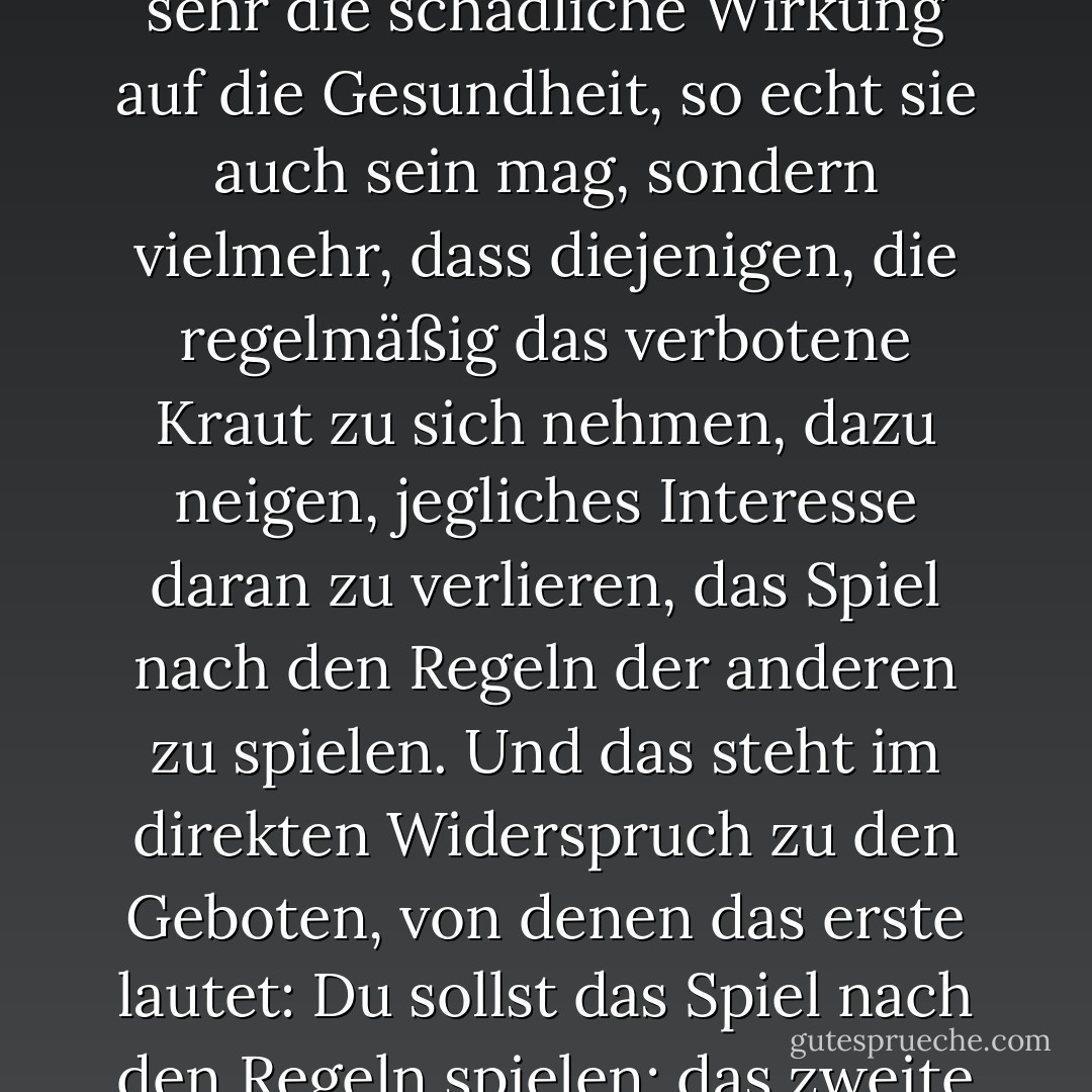 Der Grund, warum die Behörden das Zeug verboten haben, ist natürlich nicht so sehr die schädliche Wirkung auf die Gesundheit, so echt sie auch sein mag, sondern vielmehr, dass diejenigen, die regelmäßig das verbotene Kraut zu sich nehmen, dazu neigen, jegliches Interesse daran zu verlieren, das Spiel nach den Regeln der anderen zu spielen. Und das steht im direkten Widerspruch zu den Geboten, von denen das erste lautet: Du sollst das Spiel nach den Regeln spielen; das zweite ist: Du sollst nicht aus dem Spiel aussteigen. - H.M. Forester<