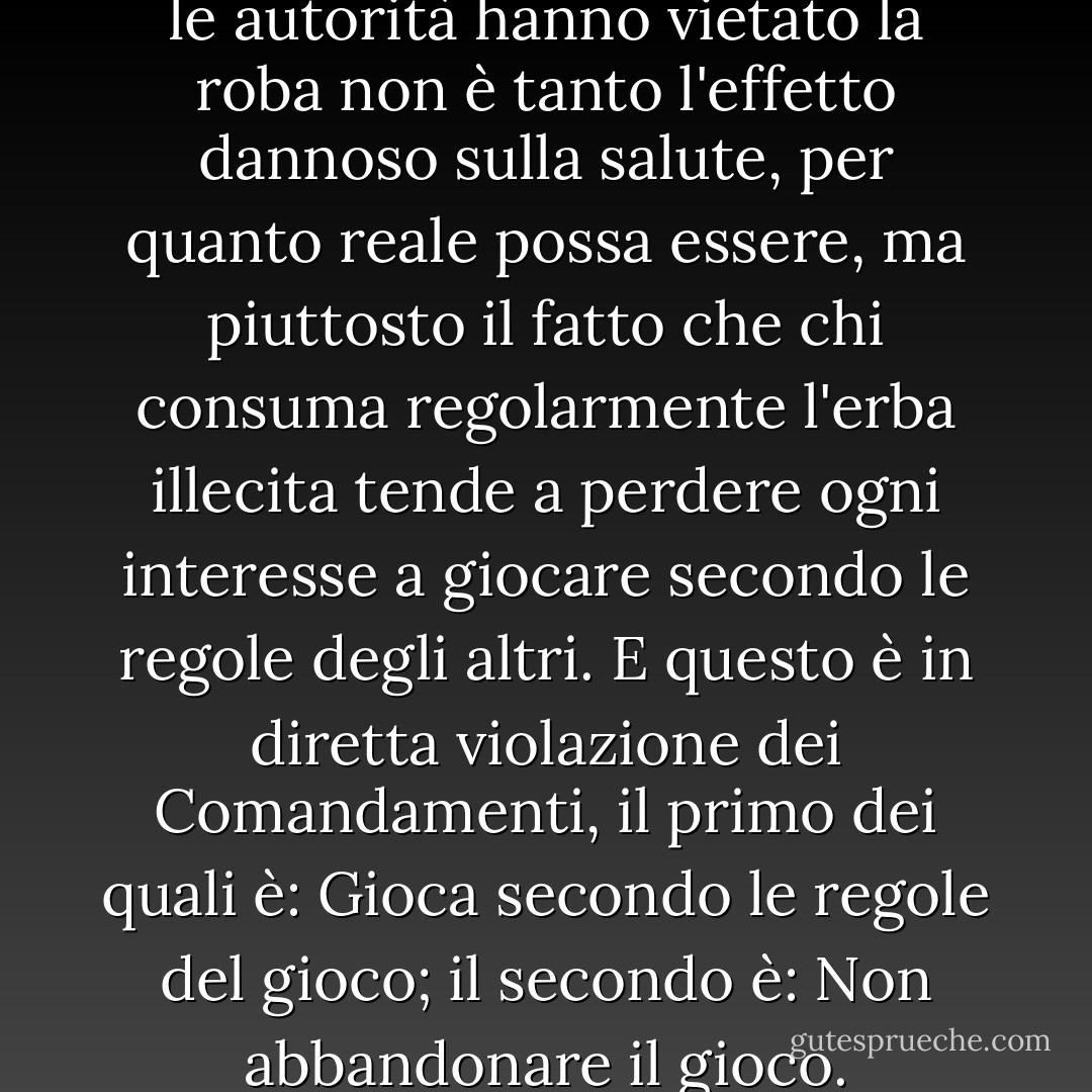 Naturalmente, il motivo per cui le autorità hanno vietato la roba non è tanto l'effetto dannoso sulla salute, per quanto reale possa essere, ma piuttosto il fatto che chi consuma regolarmente l'erba illecita tende a perdere ogni interesse a giocare secondo le regole degli altri. E questo è in diretta violazione dei Comandamenti, il primo dei quali è: Gioca secondo le regole del gioco; il secondo è: Non abbandonare il gioco. - H.M. Forester