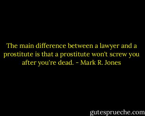 The main difference between a lawyer and a prostitute is that a prostitute won't screw you after you're dead. - Mark R. Jones