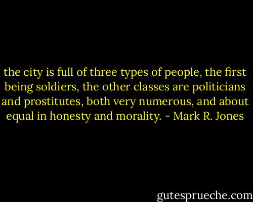 the city is full of three types of people, the first being soldiers, the other classes are politicians and prostitutes, both very numerous, and about equal in honesty and morality. - Mark R. Jones
