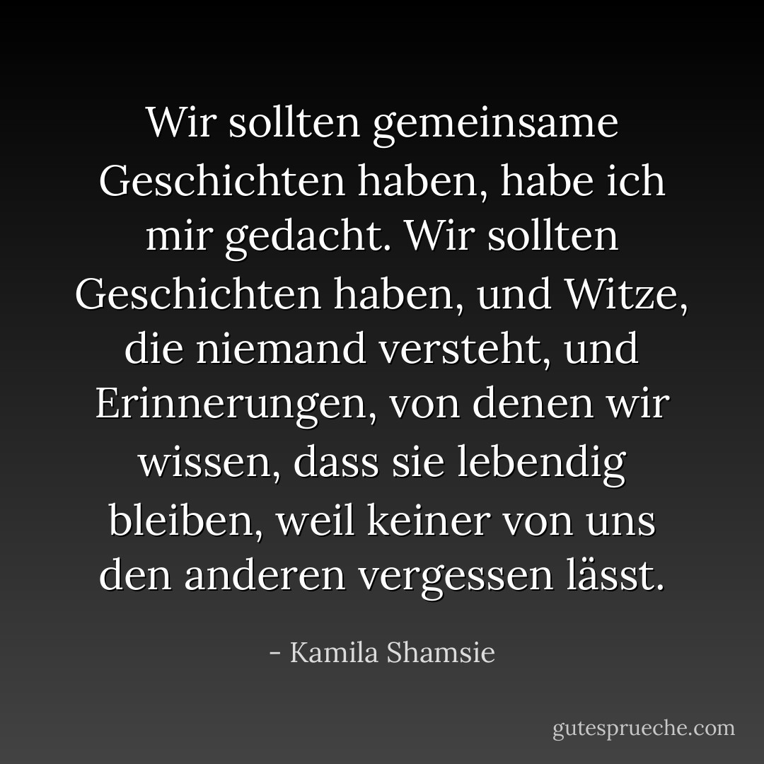 Wir sollten gemeinsame Geschichten haben, habe ich mir gedacht. Wir sollten Geschichten haben, und Witze, die niemand versteht, und Erinnerungen, von denen wir wissen, dass sie lebendig bleiben, weil keiner von uns den anderen vergessen lässt. - Kamila Shamsie<