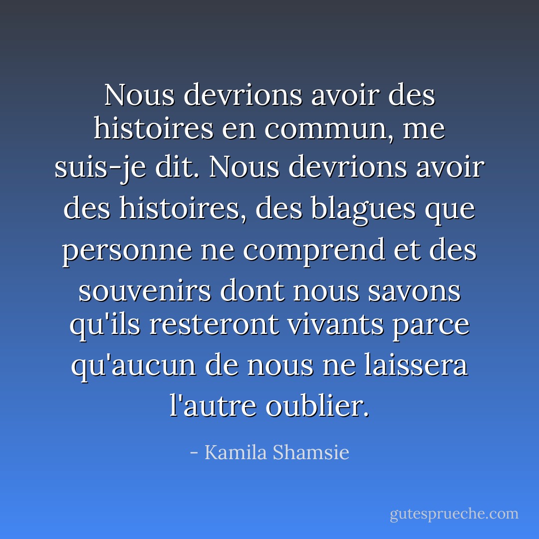 Nous devrions avoir des histoires en commun, me suis-je dit. Nous devrions avoir des histoires, des blagues que personne ne comprend et des souvenirs dont nous savons qu'ils resteront vivants parce qu'aucun de nous ne laissera l'autre oublier. - Kamila Shamsie