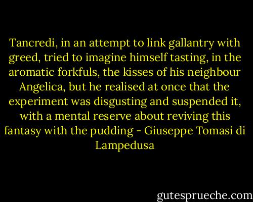 Tancredi, in an attempt to link gallantry with greed, tried to imagine himself tasting, in the aromatic forkfuls, the kisses of his neighbour Angelica, but he realised at once that the experiment was disgusting and suspended it, with a mental reserve about reviving this fantasy with the pudding - Giuseppe Tomasi di Lampedusa