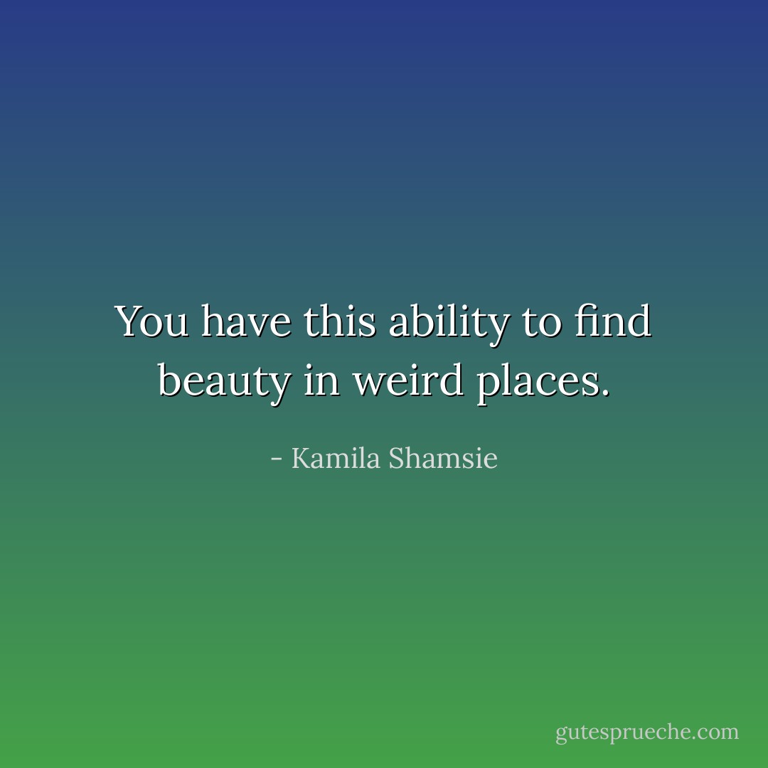 You have this ability to find beauty in weird places. - Kamila Shamsie