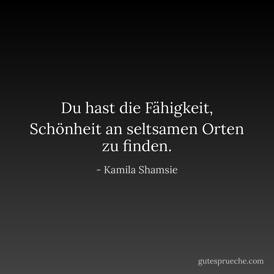 Du hast die Fähigkeit, Schönheit an seltsamen Orten zu finden. - Kamila Shamsie<