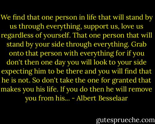 We find that one person in life that will stand by us through everything, support us, love us regardless of yourself. That one person that will stand by your side through everything. Grab onto that person with everything for if you don't then one day you will look to your side expecting him to be there and you will find that he is not. So don't take the one for granted that makes you his life. If you do then he will remove you from his... - Albert Besselaar