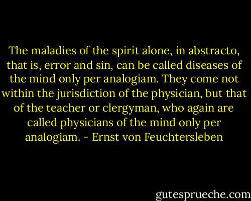 The maladies of the spirit alone, in abstracto, that is, error and sin, can be called diseases of the mind only per analogiam. They come not within the jurisdiction of the physician, but that of the teacher or clergyman, who again are called physicians of the mind only per analogiam. - Ernst von Feuchtersleben