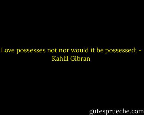 Love possesses not nor would it be possessed; - Kahlil Gibran