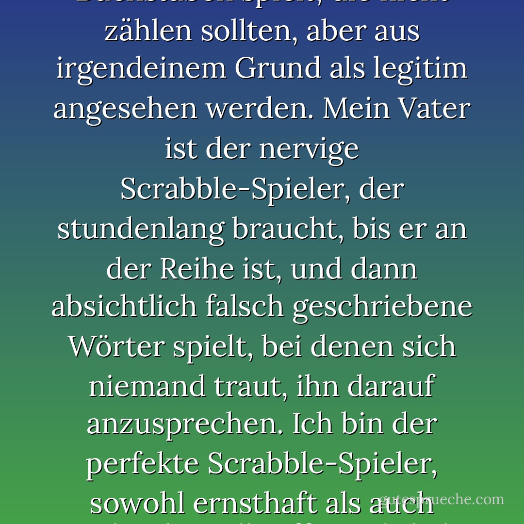 Jeff ist die nervige Art von Scrabble-Spieler, der viele obskure Wörter mit zwei Buchstaben spielt, die nicht zählen sollten, aber aus irgendeinem Grund als legitim angesehen werden. Mein Vater ist der nervige Scrabble-Spieler, der stundenlang braucht, bis er an der Reihe ist, und dann absichtlich falsch geschriebene Wörter spielt, bei denen sich niemand traut, ihn darauf anzusprechen. Ich bin der perfekte Scrabble-Spieler, sowohl ernsthaft als auch rücksichtsvoll. Offensichtlich habe ich mit großem Abstand verloren. - Bennett Madison<