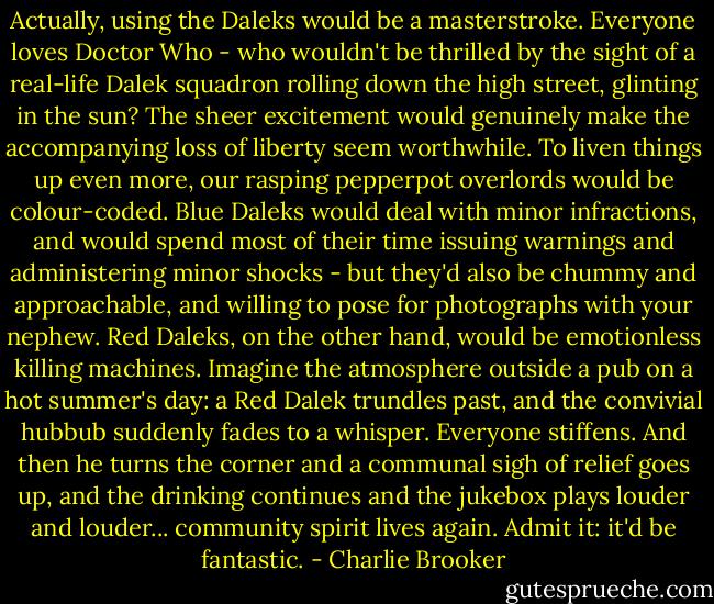 Actually, using the Daleks would be a masterstroke. Everyone loves Doctor Who - who wouldn't be thrilled by the sight of a real-life Dalek squadron rolling down the high street, glinting in the sun? The sheer excitement would genuinely make the accompanying loss of liberty seem worthwhile. To liven things up even more, our rasping pepperpot overlords would be colour-coded. Blue Daleks would deal with minor infractions, and would spend most of their time issuing warnings and administering minor shocks - but they'd also be chummy and approachable, and willing to pose for photographs with your nephew. Red Daleks, on the other hand, would be emotionless killing machines. Imagine the atmosphere outside a pub on a hot summer's day: a Red Dalek trundles past, and the convivial hubbub suddenly fades to a whisper. Everyone stiffens. And then he turns the corner and a communal sigh of relief goes up, and the drinking continues and the jukebox plays louder and louder... community spirit lives again. Admit it: it'd be fantastic. - Charlie Brooker