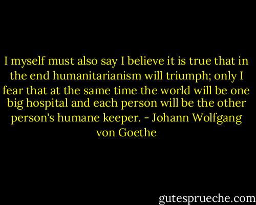 I myself must also say I believe it is true that in the end humanitarianism will triumph; only I fear that at the same time the world will be one big hospital and each person will be the other person's humane keeper. - Johann Wolfgang von Goethe
