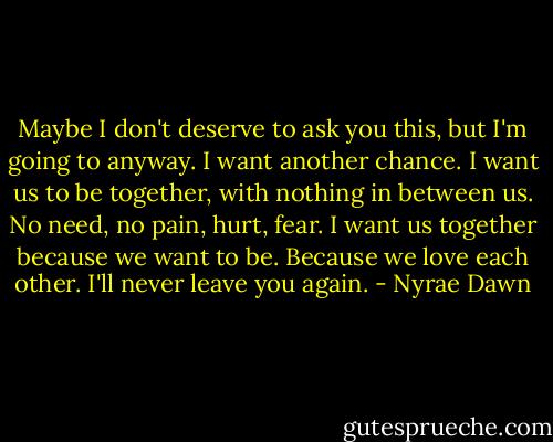Maybe I don't deserve to ask you this, but I'm going to anyway. I want another chance. I want us to be together, with nothing in between us. No need, no pain, hurt, fear. I want us together because we want to be. Because we love each other. I'll never leave you again. - Nyrae Dawn