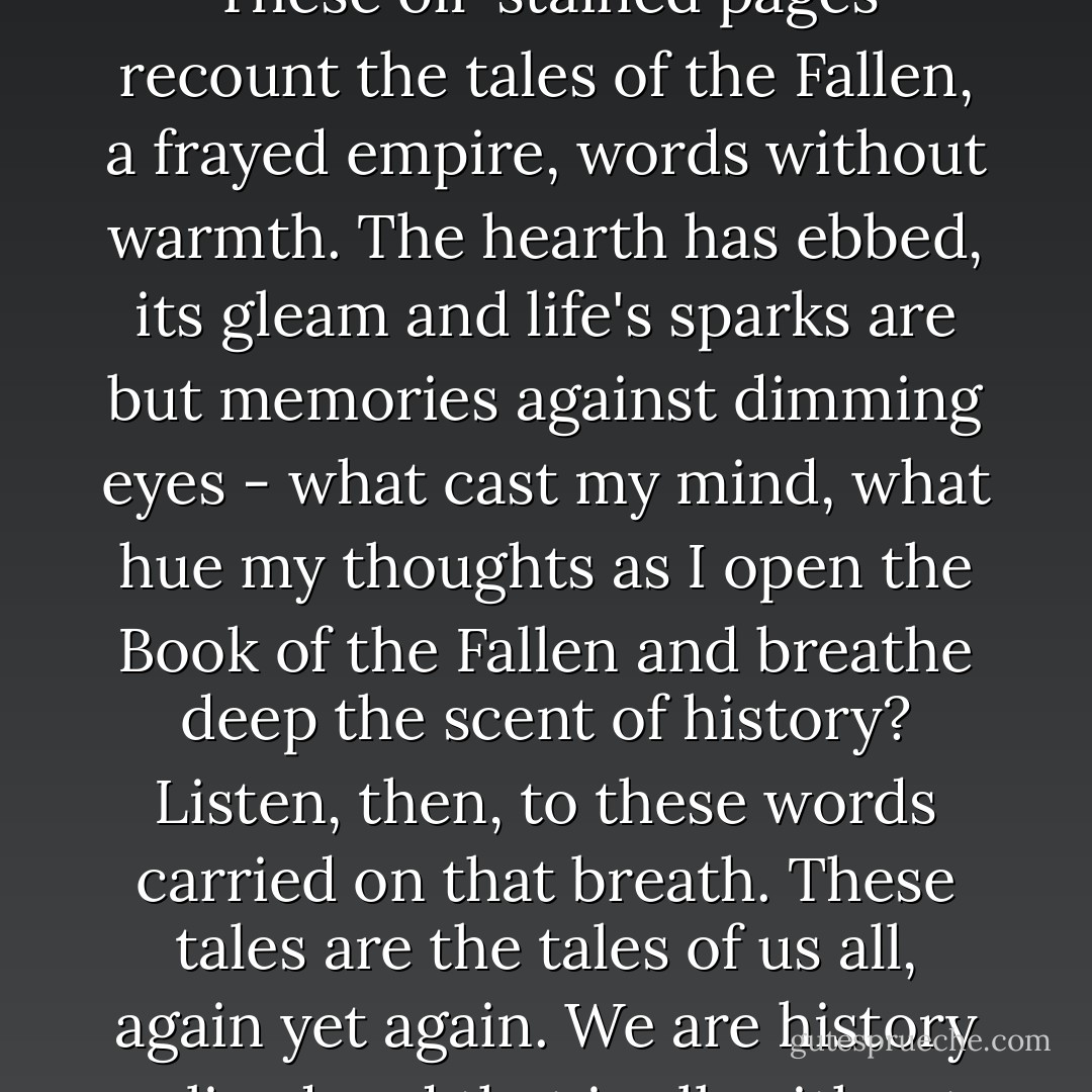 Now these ashes have grown cold, we open the old book.<br />These oil-stained pages recount the tales of the Fallen,<br />a frayed empire, words without warmth. The hearth<br />has ebbed, its gleam and life's sparks are but memories<br />against dimming eyes - what cast my mind, what hue my<br />thoughts as I open the Book of the Fallen<br />and breathe deep the scent of history?<br />Listen, then, to these words carried on that breath.<br />These tales are the tales of us all, again yet again.<br />We are history relived and that is all, without end that is all. - Steven Erikson