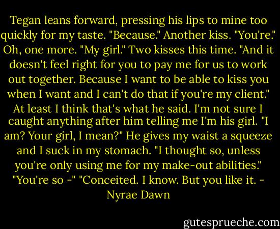 Tegan leans forward, pressing his lips to mine too quickly for my taste. "Because." Another kiss. "You're." Oh, one more. "My girl." Two kisses this time. "And it doesn't feel right for you to pay me for us to work out together. Because I want to be able to kiss you when I want and I can't do that if you're my client."<br />At least I think that's what he said. I'm not sure I caught anything after him telling me I'm his girl.<br />"I am? Your girl, I mean?"<br />He gives my waist a squeeze and I suck in my stomach. "I thought so, unless you're only using me for my make-out abilities."<br />"You're so -"<br />"Conceited. I know. But you like it. - Nyrae Dawn