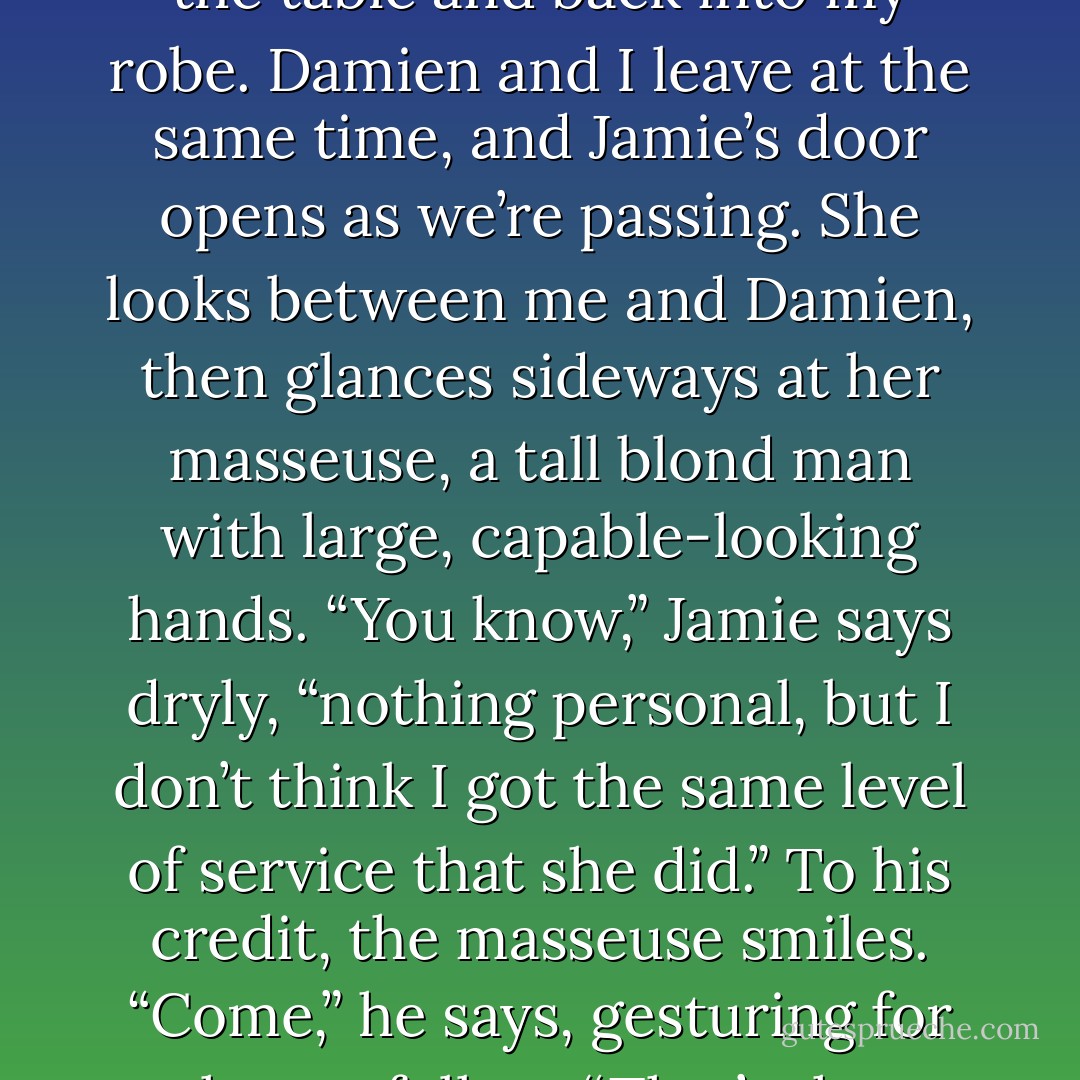 When I am no longer a limp noodle and can actually compel my limbs to function, I get off the table and back into my robe. Damien and I leave at the same time, and Jamie’s door opens as we’re passing. She looks between me and Damien, then glances sideways at her masseuse, a tall blond man with large, capable-looking hands.<br />“You know,” Jamie says dryly, “nothing personal, but I don’t think I got the same level of service that she did.”<br />To his credit, the masseuse smiles. “Come,” he says, gesturing for her to follow.<br />“That’s the problem,” she mutters to me as she passes, “I didn’t. - J. Kenner