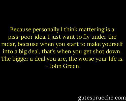 Because personally I think mattering is a piss-poor idea. I just want to fly under the radar, because when you start to make yourself into a big deal, that’s when you get shot down. The bigger a deal you are, the worse your life is. - John Green