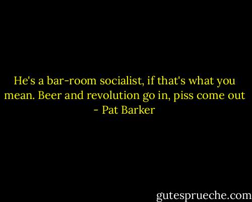 He's a bar-room socialist, if that's what you mean. Beer and revolution go in, piss come out - Pat Barker