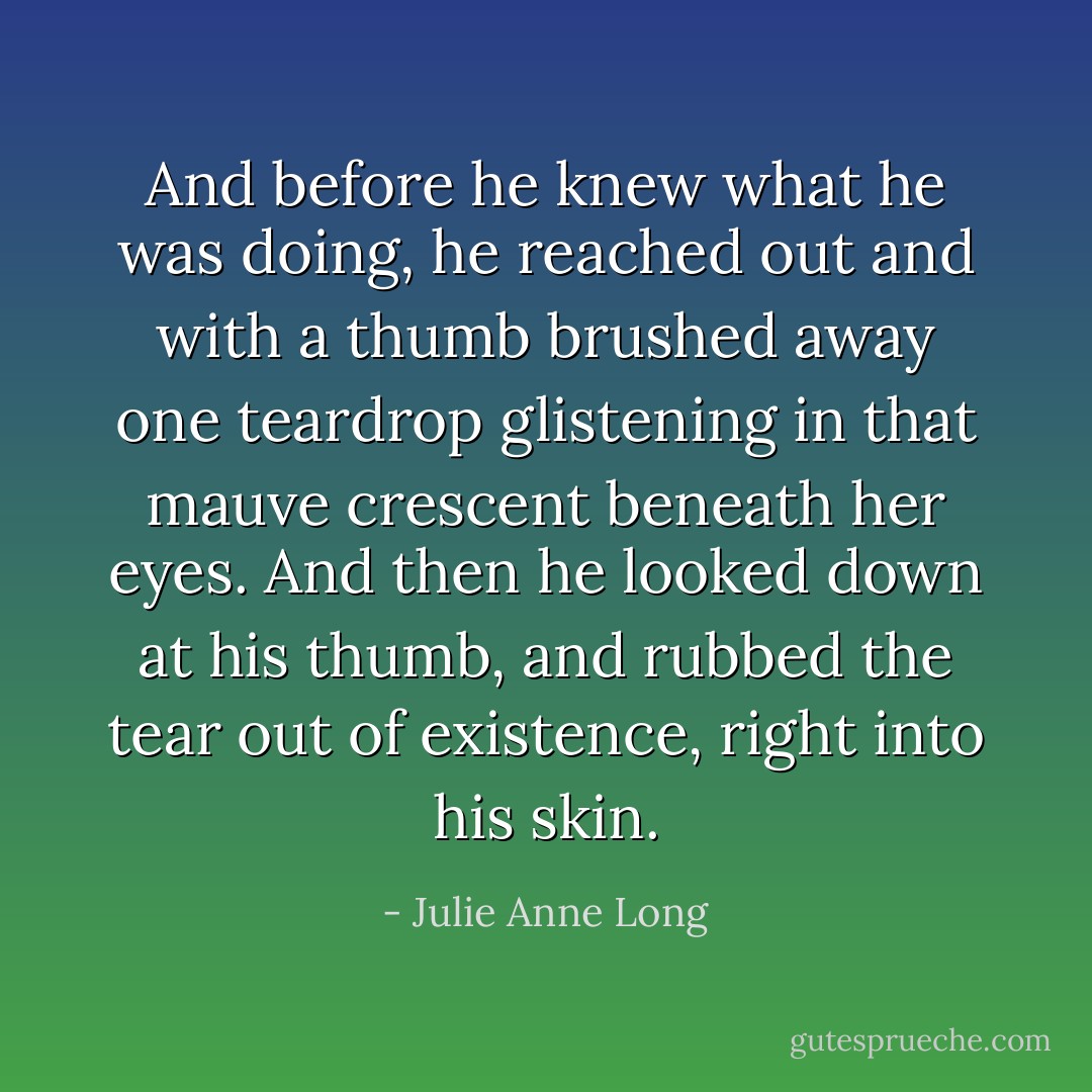 And before he knew what he was doing, he reached out and with a thumb brushed away one teardrop glistening in that mauve crescent beneath her eyes.<br />And then he looked down at his thumb, and rubbed the tear out of existence, right into his skin. - Julie Anne Long